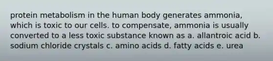 protein metabolism in the human body generates ammonia, which is toxic to our cells. to compensate, ammonia is usually converted to a less toxic substance known as a. allantroic acid b. sodium chloride crystals c. amino acids d. fatty acids e. urea