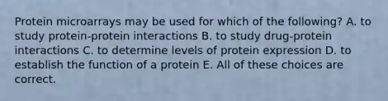 Protein microarrays may be used for which of the following? A. to study protein-protein interactions B. to study drug-protein interactions C. to determine levels of protein expression D. to establish the function of a protein E. All of these choices are correct.