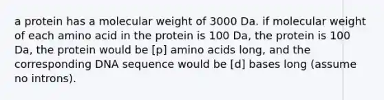 a protein has a molecular weight of 3000 Da. if molecular weight of each amino acid in the protein is 100 Da, the protein is 100 Da, the protein would be [p] amino acids long, and the corresponding DNA sequence would be [d] bases long (assume no introns).