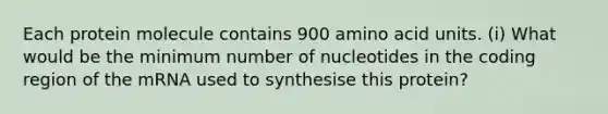 Each protein molecule contains 900 amino acid units. (i) What would be the minimum number of nucleotides in the coding region of the mRNA used to synthesise this protein?