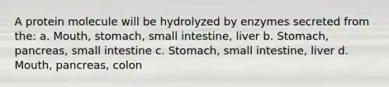 A protein molecule will be hydrolyzed by enzymes secreted from the: a. Mouth, stomach, small intestine, liver b. Stomach, pancreas, small intestine c. Stomach, small intestine, liver d. Mouth, pancreas, colon