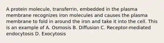 A protein molecule, transferrin, embedded in the plasma membrane recognizes iron molecules and causes the plasma membrane to fold in around the iron and take it into the cell. This is an example of A. Osmosis B. Diffusion C. Receptor-mediated endocytosis D. Exocytosis