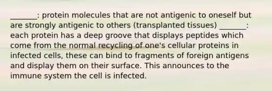 _______: protein molecules that are not antigenic to oneself but are strongly antigenic to others (transplanted tissues) _______: each protein has a deep groove that displays peptides which come from the normal recycling of one's cellular proteins in infected cells, these can bind to fragments of foreign antigens and display them on their surface. This announces to the immune system the cell is infected.