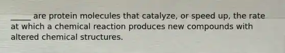 _____ are protein molecules that catalyze, or speed up, the rate at which a chemical reaction produces new compounds with altered chemical structures.