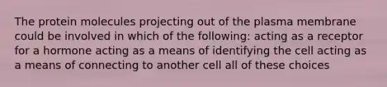 The protein molecules projecting out of the plasma membrane could be involved in which of the following: acting as a receptor for a hormone acting as a means of identifying the cell acting as a means of connecting to another cell all of these choices