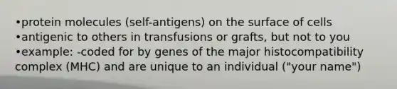 •protein molecules (self-antigens) on the surface of cells •antigenic to others in transfusions or grafts, but not to you •example: -coded for by genes of the <a href='https://www.questionai.com/knowledge/ku3e1cGn1J-major-histocompatibility-complex' class='anchor-knowledge'>major histocompatibility complex</a> (MHC) and are unique to an individual ("your name")