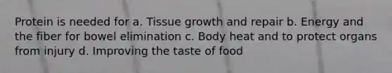 Protein is needed for a. Tissue growth and repair b. Energy and the fiber for bowel elimination c. Body heat and to protect organs from injury d. Improving the taste of food