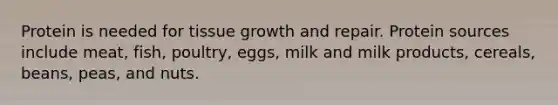 Protein is needed for tissue growth and repair. Protein sources include meat, fish, poultry, eggs, milk and milk products, cereals, beans, peas, and nuts.