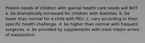 Protein needs of children with special health care needs will NOT a. be dramatically increased for children with diabetes. b. be lower than normal for a child with PKU. c. vary according to their specific health challenge. d. be higher than normal with frequent surgeries. e. be provided by supplements with most inborn errors of metabolism