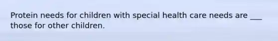 Protein needs for children with special health care needs are ___ those for other children.