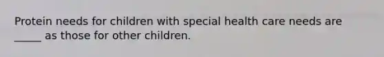 Protein needs for children with special health care needs are _____ as those for other children.