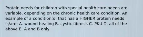 Protein needs for children with special health care needs are variable, depending on the chronic health care condition. An example of a condition(s) that has a HIGHER protein needs is/are: A. wound healing B. cystic fibrosis C. PKU D. all of the above E. A and B only