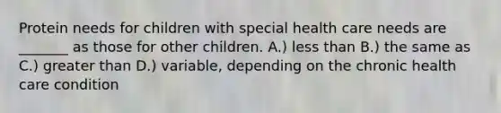 Protein needs for children with special health care needs are _______ as those for other children. A.) less than B.) the same as C.) greater than D.) variable, depending on the chronic health care condition