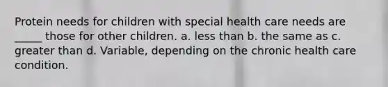 Protein needs for children with special health care needs are _____ those for other children. a. less than b. the same as c. greater than d. Variable, depending on the chronic health care condition.