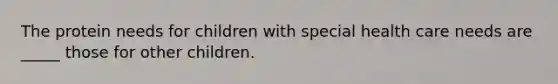 The protein needs for children with special health care needs are _____ those for other children.