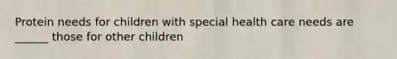 Protein needs for children with special health care needs are ______ those for other children