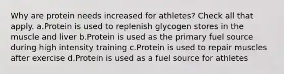 Why are protein needs increased for athletes? Check all that apply. a.Protein is used to replenish glycogen stores in the muscle and liver b.Protein is used as the primary fuel source during high intensity training c.Protein is used to repair muscles after exercise d.Protein is used as a fuel source for athletes