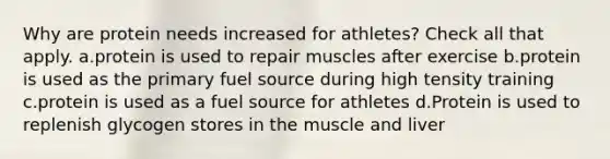 Why are protein needs increased for athletes? Check all that apply. a.protein is used to repair muscles after exercise b.protein is used as the primary fuel source during high tensity training c.protein is used as a fuel source for athletes d.Protein is used to replenish glycogen stores in the muscle and liver