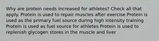 Why are protein needs increased for athletes? Check all that apply. Protein is used to repair muscles after exercise Protein is used as the primary fuel source during high intensity training Protein is used as fuel source for athletes Protein is used to replenish glycogen stores in the muscle and liver