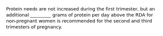 Protein needs are not increased during the first trimester, but an additional _________ grams of protein per day above the RDA for non-pregnant women is recommended for the second and third trimesters of pregnancy.