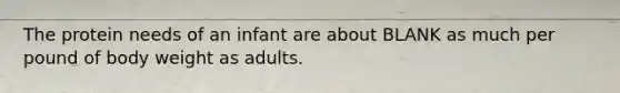 The protein needs of an infant are about BLANK as much per pound of body weight as adults.