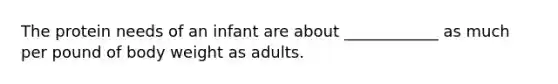 The protein needs of an infant are about ____________ as much per pound of body weight as adults.