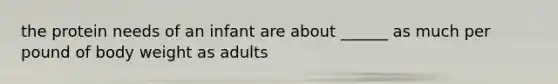 the protein needs of an infant are about ______ as much per pound of body weight as adults