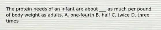 The protein needs of an infant are about ___ as much per pound of body weight as adults. A. one-fourth B. half C. twice D. three times