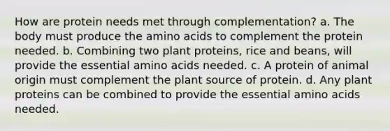 How are protein needs met through complementation? a. The body must produce the amino acids to complement the protein needed. b. Combining two plant proteins, rice and beans, will provide the essential amino acids needed. c. A protein of animal origin must complement the plant source of protein. d. Any plant proteins can be combined to provide the essential amino acids needed.