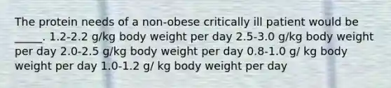 The protein needs of a non-obese critically ill patient would be _____. 1.2-2.2 g/kg body weight per day 2.5-3.0 g/kg body weight per day 2.0-2.5 g/kg body weight per day 0.8-1.0 g/ kg body weight per day 1.0-1.2 g/ kg body weight per day