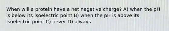 When will a protein have a net negative charge? A) when the pH is below its isoelectric point B) when the pH is above its isoelectric point C) never D) always