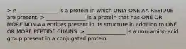 > A _______________ is a protein in which ONLY ONE AA RESIDUE are present. > _______________ is a protein that has ONE OR MORE NON-AA entities present in its structure in addition to ONE OR MORE PEPTIDE CHAINS. > _______________ is a non-amino acid group present in a conjugated protein.