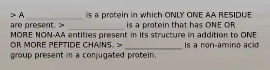 > A _______________ is a protein in which ONLY ONE AA RESIDUE are present. > _______________ is a protein that has ONE OR MORE NON-AA entities present in its structure in addition to ONE OR MORE PEPTIDE CHAINS. > _______________ is a non-amino acid group present in a conjugated protein.