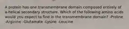 A protein has one transmembrane domain composed entirely of a-helical secondary structure. Which of the following amino acids would you expect to find in the transmembrane domain? -Proline -Arginine -Glutamate -Lysine -Leucine