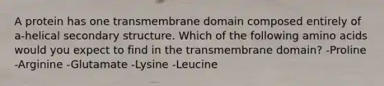 A protein has one transmembrane domain composed entirely of a-helical secondary structure. Which of the following amino acids would you expect to find in the transmembrane domain? -Proline -Arginine -Glutamate -Lysine -Leucine