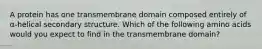 A protein has one transmembrane domain composed entirely of α-helical secondary structure. Which of the following amino acids would you expect to find in the transmembrane domain?