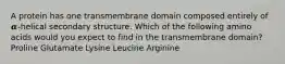 A protein has one transmembrane domain composed entirely of 𝜶-helical secondary structure. Which of the following amino acids would you expect to find in the transmembrane domain? Proline Glutamate Lysine Leucine Arginine