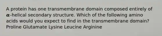 A protein has one transmembrane domain composed entirely of 𝜶-helical secondary structure. Which of the following amino acids would you expect to find in the transmembrane domain? Proline Glutamate Lysine Leucine Arginine