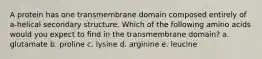 A protein has one transmembrane domain composed entirely of a-helical secondary structure. Which of the following amino acids would you expect to find in the transmembrane domain? a. glutamate b. proline c. lysine d. arginine e. leucine