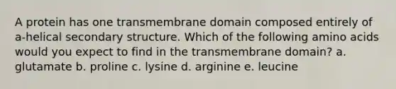 A protein has one transmembrane domain composed entirely of a-helical secondary structure. Which of the following amino acids would you expect to find in the transmembrane domain? a. glutamate b. proline c. lysine d. arginine e. leucine