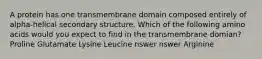 A protein has one transmembrane domain composed entirely of alpha-helical secondary structure. Which of the following amino acids would you expect to find in the transmembrane domian? Proline Glutamate Lysine Leucine nswer nswer Arginine