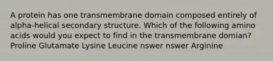 A protein has one transmembrane domain composed entirely of alpha-helical <a href='https://www.questionai.com/knowledge/kRddrCuqpV-secondary-structure' class='anchor-knowledge'>secondary structure</a>. Which of the following <a href='https://www.questionai.com/knowledge/k9gb720LCl-amino-acids' class='anchor-knowledge'>amino acids</a> would you expect to find in the transmembrane domian? Proline Glutamate Lysine Leucine nswer nswer Arginine