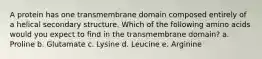 A protein has one transmembrane domain composed entirely of a helical secondary structure. Which of the following amino acids would you expect to find in the transmembrane domain? a. Proline b. Glutamate c. Lysine d. Leucine e. Arginine