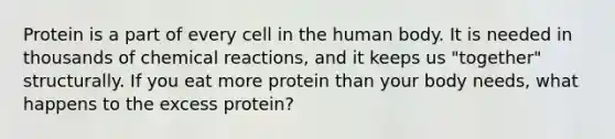 Protein is a part of every cell in the human body. It is needed in thousands of chemical reactions, and it keeps us "together" structurally. If you eat more protein than your body needs, what happens to the excess protein?