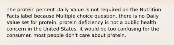 The protein percent Daily Value is not required on the Nutrition Facts label because Multiple choice question. there is no Daily Value set for protein. protein deficiency is not a public health concern in the United States. it would be too confusing for the consumer. most people don't care about protein.