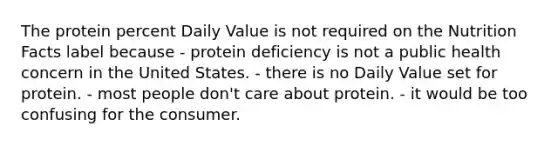 The protein percent Daily Value is not required on the Nutrition Facts label because - protein deficiency is not a public health concern in the United States. - there is no Daily Value set for protein. - most people don't care about protein. - it would be too confusing for the consumer.