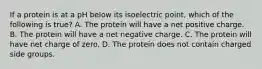 If a protein is at a pH below its isoelectric point, which of the following is true? A. The protein will have a net positive charge. B. The protein will have a net negative charge. C. The protein will have net charge of zero. D. The protein does not contain charged side groups.