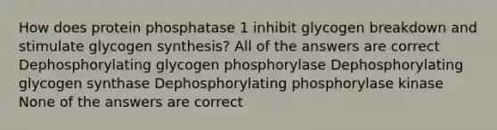 How does protein phosphatase 1 inhibit glycogen breakdown and stimulate glycogen synthesis? All of the answers are correct Dephosphorylating glycogen phosphorylase Dephosphorylating glycogen synthase Dephosphorylating phosphorylase kinase None of the answers are correct