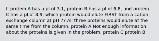 If protein A has a pI of 3.1, protein B has a pI of 6.8, and protein C has a pI of 8.9, which protein would elute FIRST from a cation exchange column at pH 7? All three proteins would elute at the same time from the column. protein A Not enough information about the proteins is given in the problem. protein C protein B