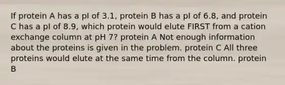 If protein A has a pI of 3.1, protein B has a pI of 6.8, and protein C has a pI of 8.9, which protein would elute FIRST from a cation exchange column at pH 7? protein A Not enough information about the proteins is given in the problem. protein C All three proteins would elute at the same time from the column. protein B